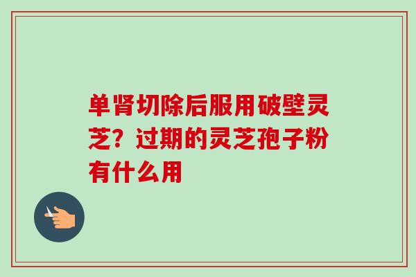 单切除后服用破壁灵芝?过期的灵芝孢子粉有什么用 单切除后服用破壁灵芝?过期的灵芝孢子粉有什么用