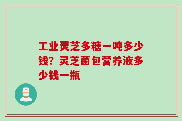 工业灵芝多糖一吨多少钱？灵芝菌包营养液多少钱一瓶