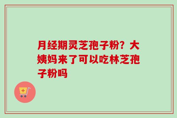 月经期灵芝孢子粉？大姨妈来了可以吃林芝孢子粉吗