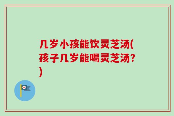 几岁小孩能饮灵芝汤(孩子几岁能喝灵芝汤？)