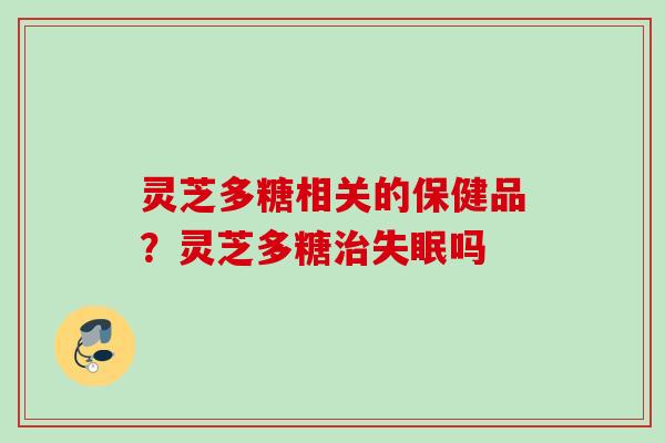 灵芝多糖相关的保健品?灵芝多糖吗 灵芝多糖相关的保健品?灵芝多糖吗