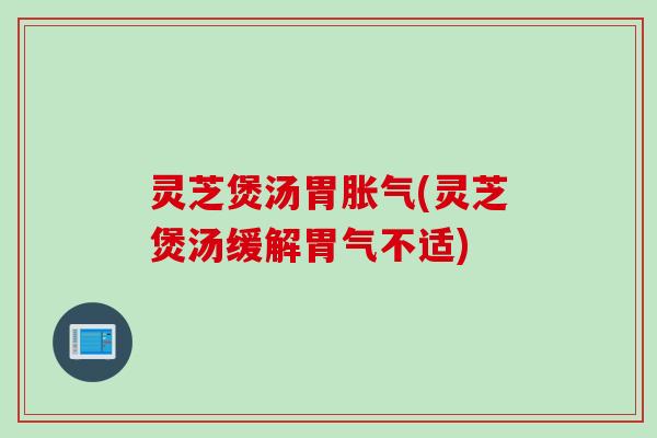灵芝煲汤胃胀气(灵芝煲汤缓解胃气不适)