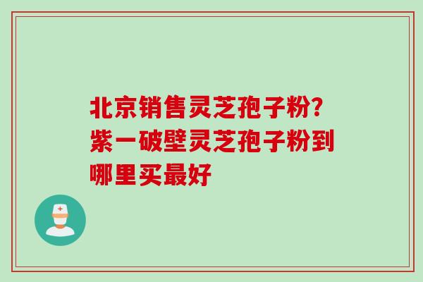 北京销售灵芝孢子粉？紫一破壁灵芝孢子粉到哪里买好