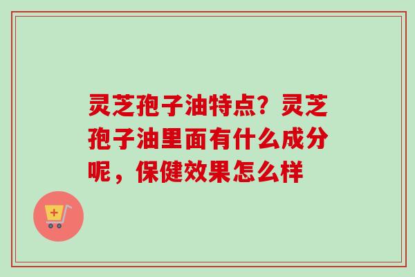 灵芝孢子油特点？灵芝孢子油里面有什么成分呢，保健效果怎么样