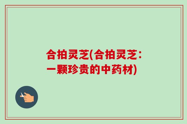 合拍灵芝(合拍灵芝:一颗珍贵的材) 合拍灵芝(合拍灵芝:一颗珍贵的材)