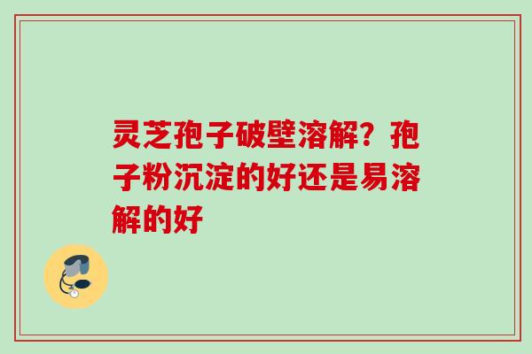 灵芝孢子破壁溶解?孢子粉沉淀的好还是易溶解的好 灵芝孢子破壁溶解?孢子粉沉淀的好还是易溶解的好