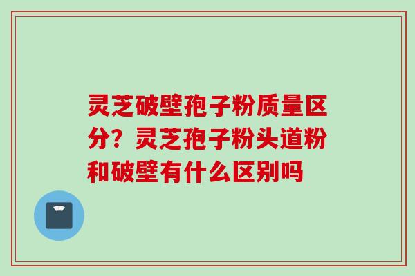 灵芝破壁孢子粉质量区分？灵芝孢子粉头道粉和破壁有什么区别吗