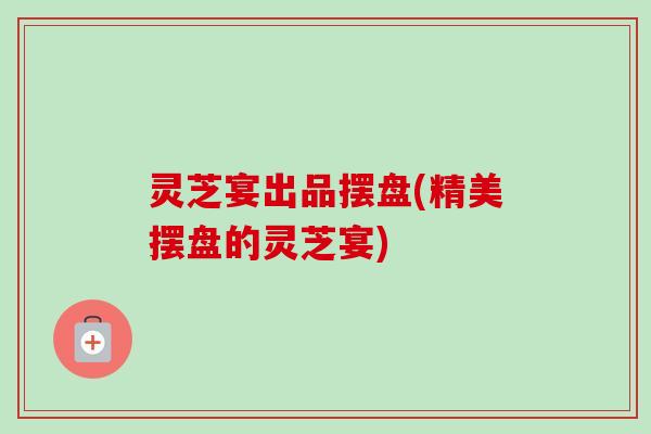 灵芝宴出品摆盘(精美摆盘的灵芝宴)