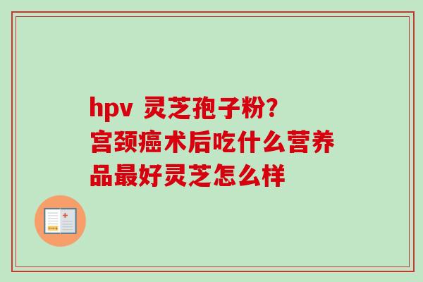 hpv 灵芝孢子粉？宫颈癌术后吃什么营养品最好灵芝怎么样