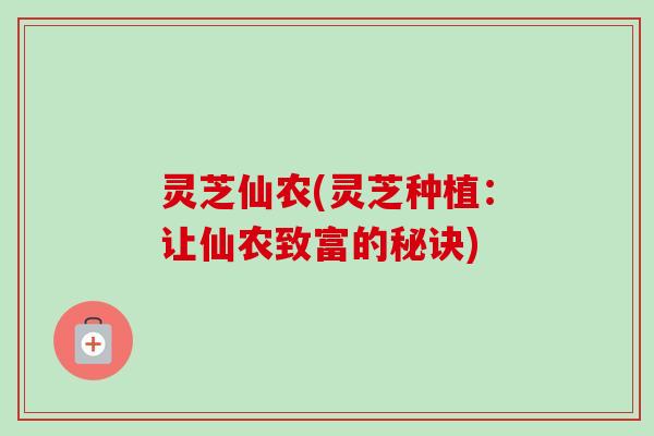 灵芝仙农(灵芝种植：让仙农致富的秘诀)