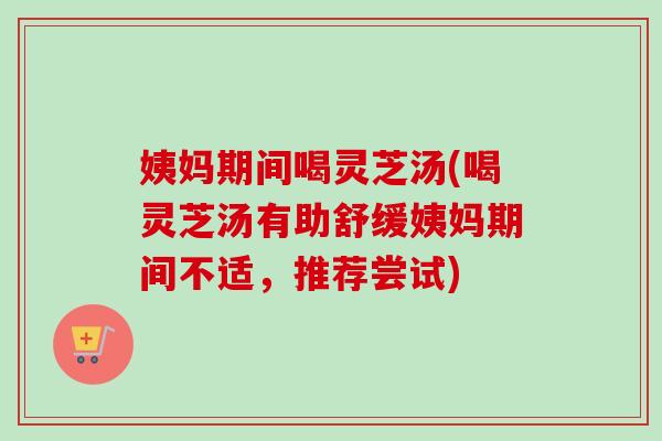 姨妈期间喝灵芝汤(喝灵芝汤有助舒缓姨妈期间不适，推荐尝试)