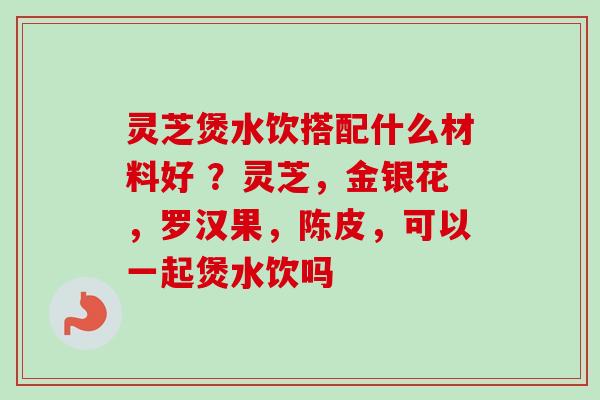 灵芝煲水饮搭配什么材料好 ？灵芝，金银花，罗汉果，陈皮，可以一起煲水饮吗