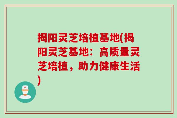 揭阳灵芝培植基地(揭阳灵芝基地：高质量灵芝培植，助力健康生活)
