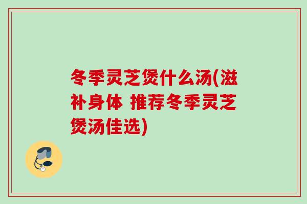 冬季灵芝煲什么汤(滋补身体 推荐冬季灵芝煲汤佳选) 冬季灵芝煲什么汤(滋补身体 推荐冬季灵芝煲汤佳选)