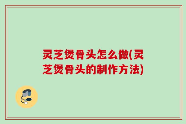 灵芝煲骨头怎么做(灵芝煲骨头的制作方法)