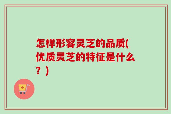 怎样形容灵芝的品质(优质灵芝的特征是什么？)
