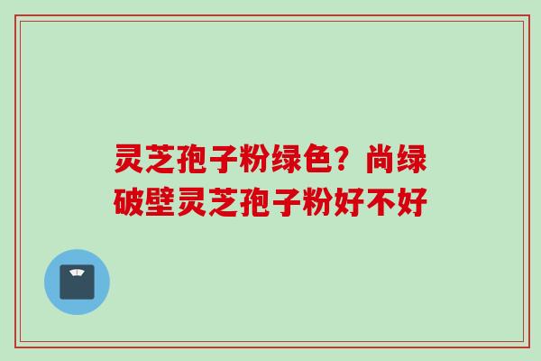 灵芝孢子粉绿色？尚绿破壁灵芝孢子粉好不好