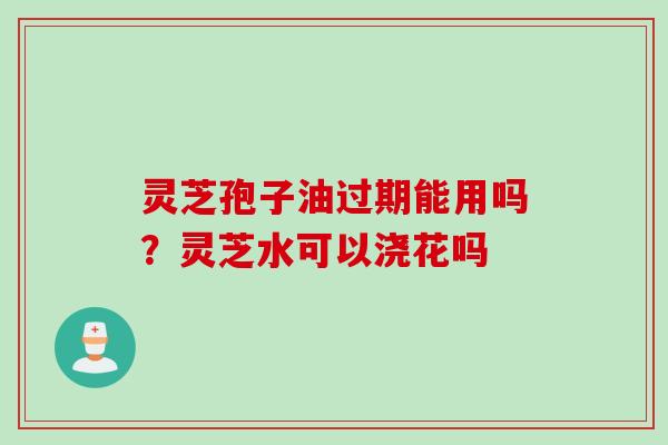 灵芝孢子油过期能用吗?灵芝水可以浇花吗 灵芝孢子油过期能用吗?灵芝水可以浇花吗
