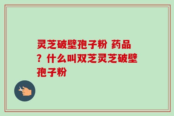 灵芝破壁孢子粉 药品？什么叫双芝灵芝破壁孢子粉