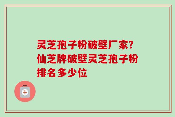 灵芝孢子粉破壁厂家？仙芝牌破壁灵芝孢子粉排名多少位
