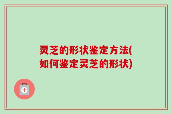 灵芝的形状鉴定方法(如何鉴定灵芝的形状)