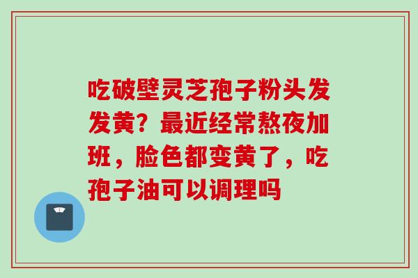 吃破壁灵芝孢子粉头发发黄？最近经常熬夜加班，脸色都变黄了，吃孢子油可以调理吗