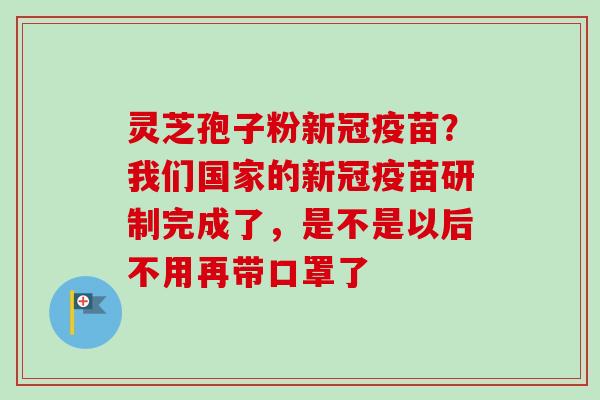 灵芝孢子粉新冠疫苗？我们国家的新冠疫苗研制完成了，是不是以后不用再带口罩了