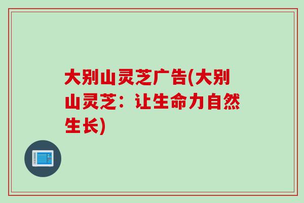 大别山灵芝广告(大别山灵芝：让生命力自然生长)