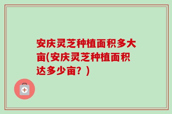 安庆灵芝种植面积多大亩(安庆灵芝种植面积达多少亩？)