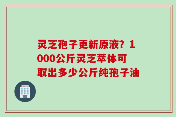 灵芝孢子更新原液？1000公斤灵芝萃体可取出多少公斤纯孢子油