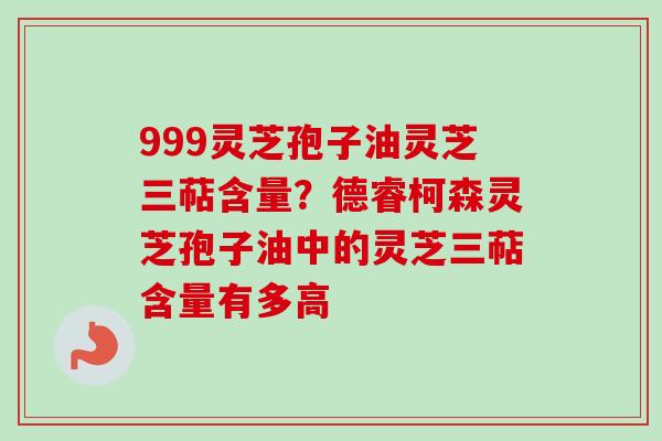999灵芝孢子油灵芝三萜含量？德睿柯森灵芝孢子油中的灵芝三萜含量有多高