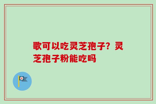 歌可以吃灵芝孢子？灵芝孢子粉能吃吗