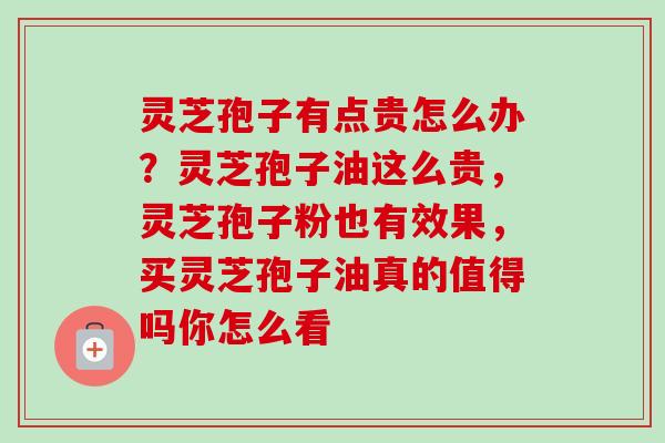 灵芝孢子有点贵怎么办？灵芝孢子油这么贵，灵芝孢子粉也有效果，买灵芝孢子油真的值得吗你怎么看