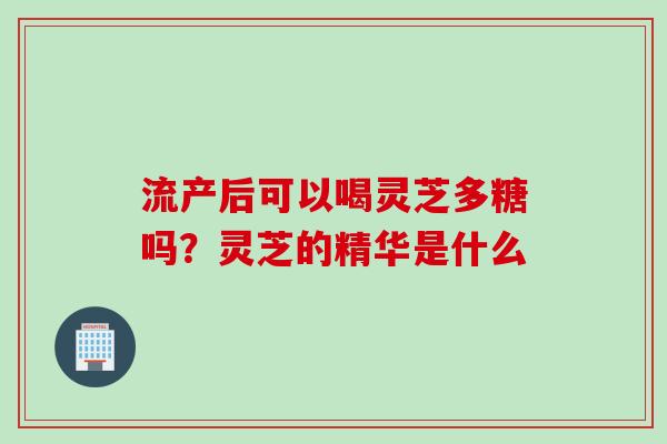 流产后可以喝灵芝多糖吗？灵芝的精华是什么