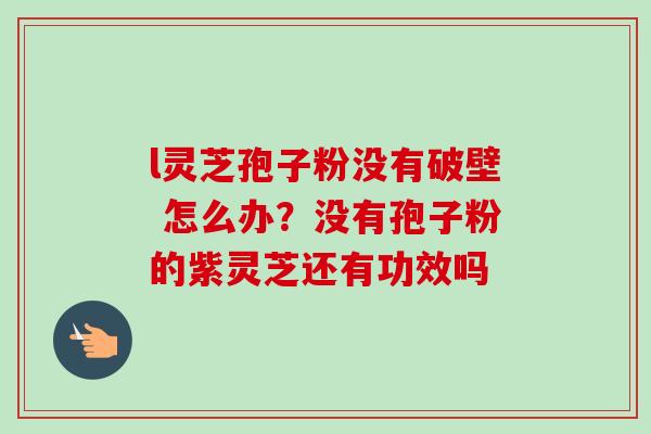 l灵芝孢子粉没有破壁 怎么办？没有孢子粉的紫灵芝还有功效吗