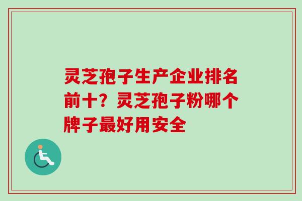 灵芝孢子生产企业排名前十？灵芝孢子粉哪个牌子最好用安全