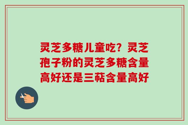 灵芝多糖儿童吃？灵芝孢子粉的灵芝多糖含量高好还是三萜含量高好