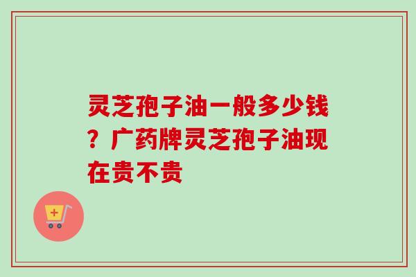 灵芝孢子油一般多少钱？广药牌灵芝孢子油现在贵不贵