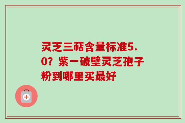 灵芝三萜含量标准5.0？紫一破壁灵芝孢子粉到哪里买最好