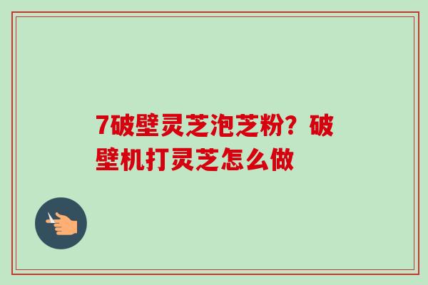 7破壁灵芝泡芝粉？破壁机打灵芝怎么做