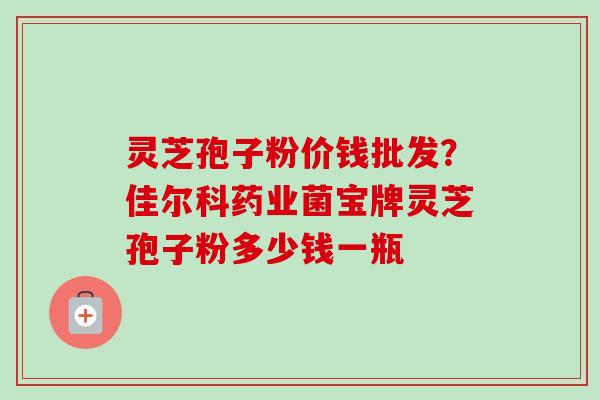 灵芝孢子粉价钱批发？佳尔科药业菌宝牌灵芝孢子粉多少钱一瓶