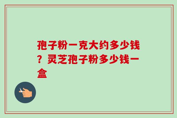 孢子粉一克大约多少钱？灵芝孢子粉多少钱一盒