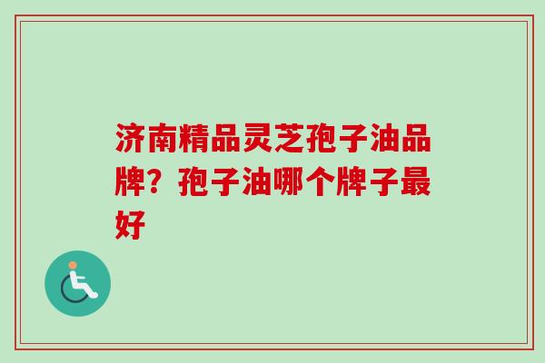济南精品灵芝孢子油品牌？孢子油哪个牌子最好