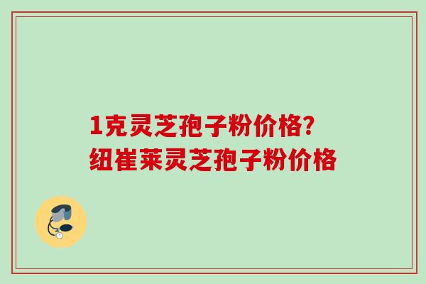 1克灵芝孢子粉价格？纽崔莱灵芝孢子粉价格