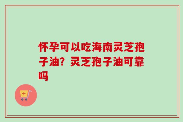 怀孕可以吃海南灵芝孢子油？灵芝孢子油可靠吗