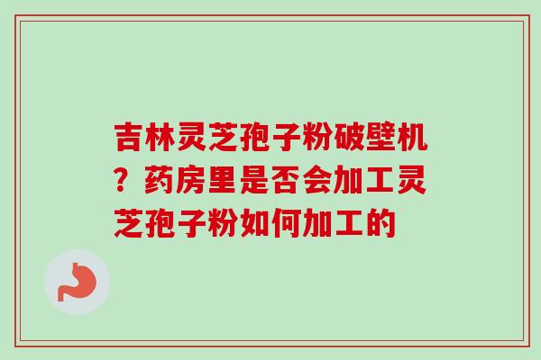 吉林灵芝孢子粉破壁机？药房里是否会加工灵芝孢子粉如何加工的