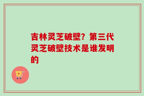 吉林灵芝破壁？第三代灵芝破壁技术是谁发明的