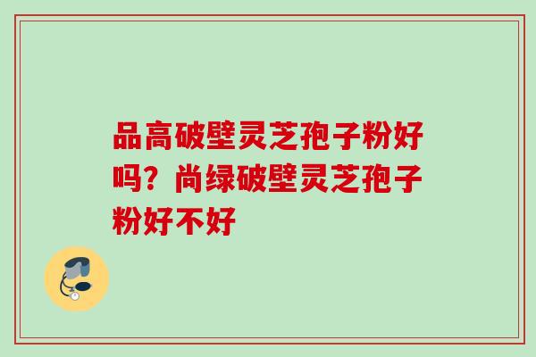 品高破壁灵芝孢子粉好吗？尚绿破壁灵芝孢子粉好不好