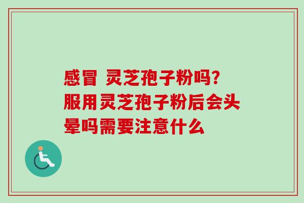感冒 灵芝孢子粉吗？服用灵芝孢子粉后会头晕吗需要注意什么
