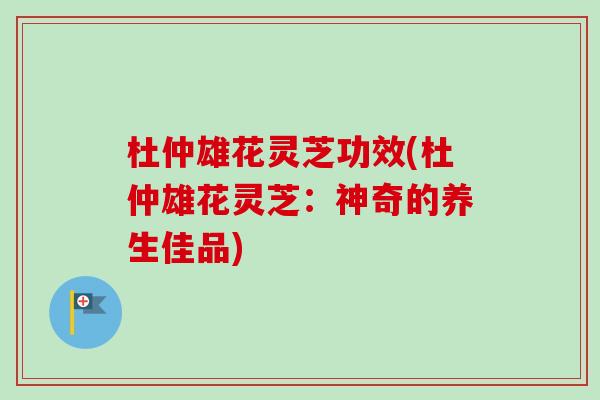 杜仲雄花灵芝功效(杜仲雄花灵芝：神奇的养生佳品)